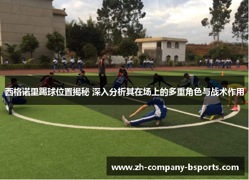 西格诺里踢球位置揭秘 深入分析其在场上的多重角色与战术作用