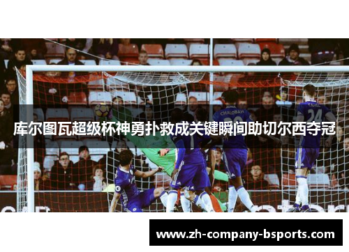 库尔图瓦超级杯神勇扑救成关键瞬间助切尔西夺冠