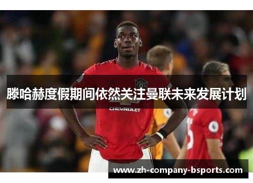 滕哈赫度假期间依然关注曼联未来发展计划 滕哈赫度假期间依然关注曼联未来发展计划