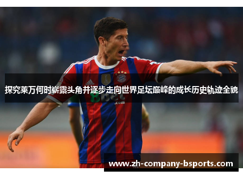 探究莱万何时崭露头角并逐步走向世界足坛巅峰的成长历史轨迹全貌 探究莱万何时崭露头角并逐步走向世界足坛巅峰的成长历史轨迹全貌