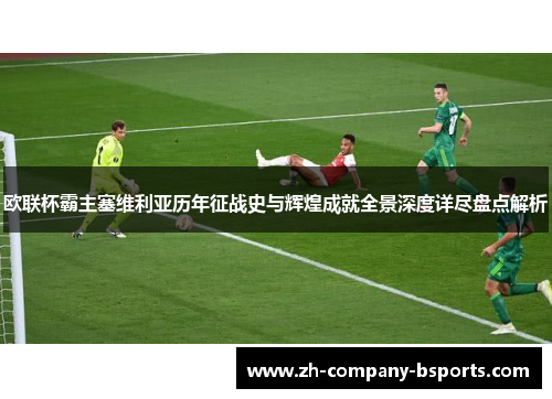 欧联杯霸主塞维利亚历年征战史与辉煌成就全景深度详尽盘点解析