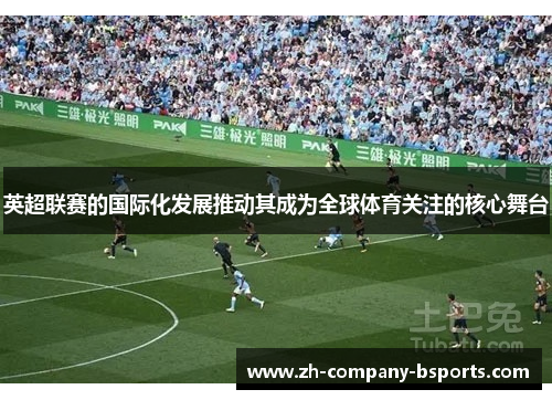 英超联赛的国际化发展推动其成为全球体育关注的核心舞台 英超联赛的国际化发展推动其成为全球体育关注的核心舞台