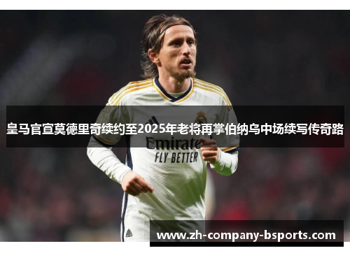 皇马官宣莫德里奇续约至2025年老将再掌伯纳乌中场续写传奇路