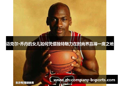 迈克尔·乔丹的女儿如何凭借独特魅力在时尚界赢得一席之地 迈克尔·乔丹的女儿如何凭借独特魅力在时尚界赢得一席之地