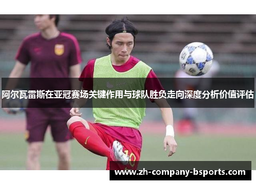 阿尔瓦雷斯在亚冠赛场关键作用与球队胜负走向深度分析价值评估